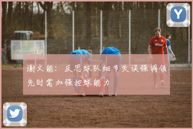 谢文能：反思球队细节失误强调领先时需加强控球能力
