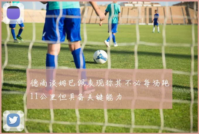 德尚谈姆巴佩表现称其不必每场跑11公里但具备关键能力