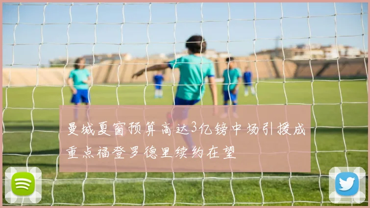 曼城夏窗预算高达3亿镑中场引援成重点福登罗德里续约在望
