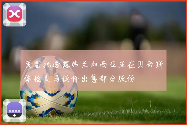 莫雷托透露弗兰加西亚正在贝蒂斯体检皇马低价出售部分股份