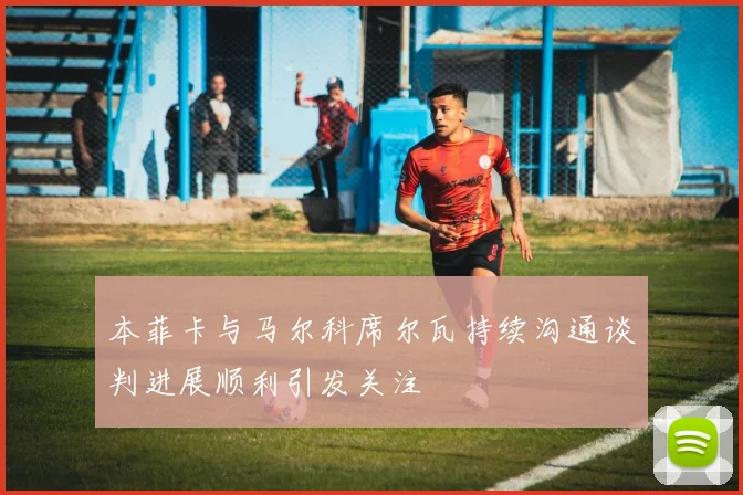 本菲卡与马尔科席尔瓦持续沟通谈判进展顺利引发关注