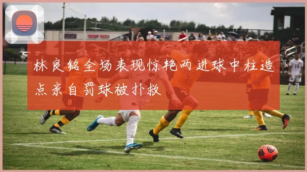 林良铭全场表现惊艳两进球中柱造点亲自罚球被扑救