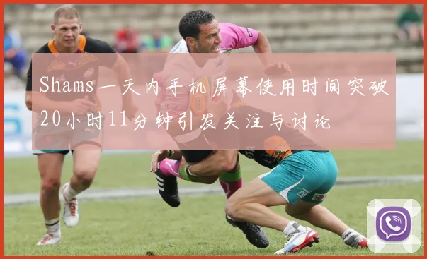 Shams一天内手机屏幕使用时间突破20小时11分钟引发关注与讨论