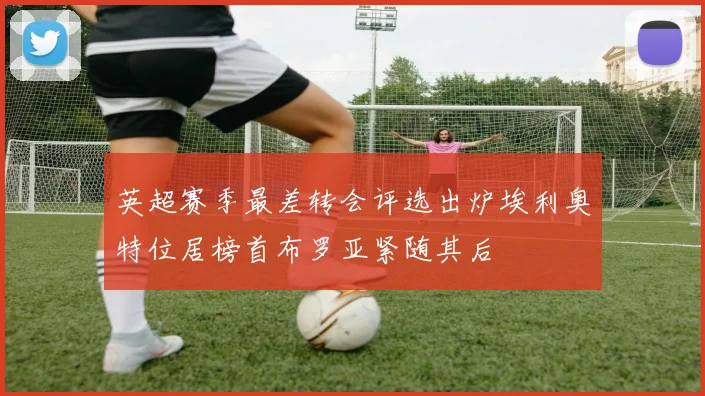 英超赛季最差转会评选出炉埃利奥特位居榜首布罗亚紧随其后