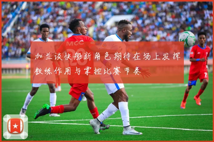 加兰谈快船新角色期待在场上发挥教练作用与掌控比赛节奏