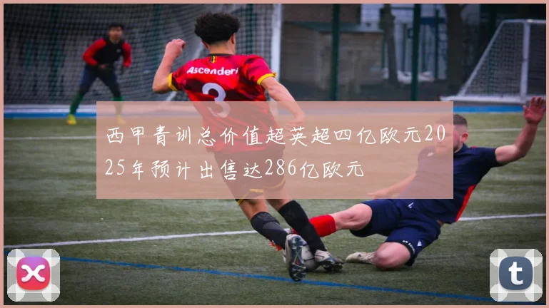 西甲青训总价值超英超四亿欧元2025年预计出售达286亿欧元