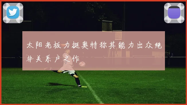 太阳老板力挺奥特称其能力出众绝非关系户之作