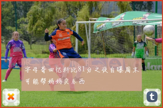 字母哥回忆科比81分之夜自曝周末可能帮妈妈卖东西