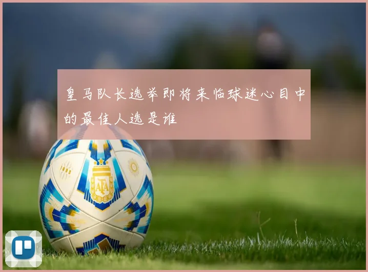皇马队长选举即将来临球迷心目中的最佳人选是谁