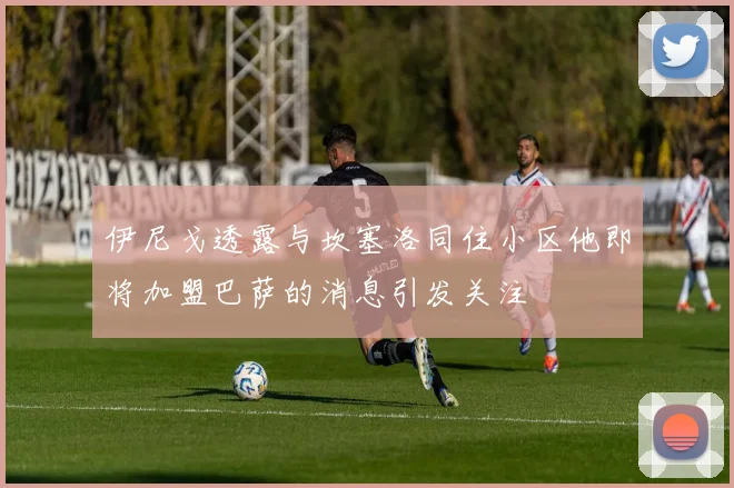 伊尼戈透露与坎塞洛同住小区他即将加盟巴萨的消息引发关注